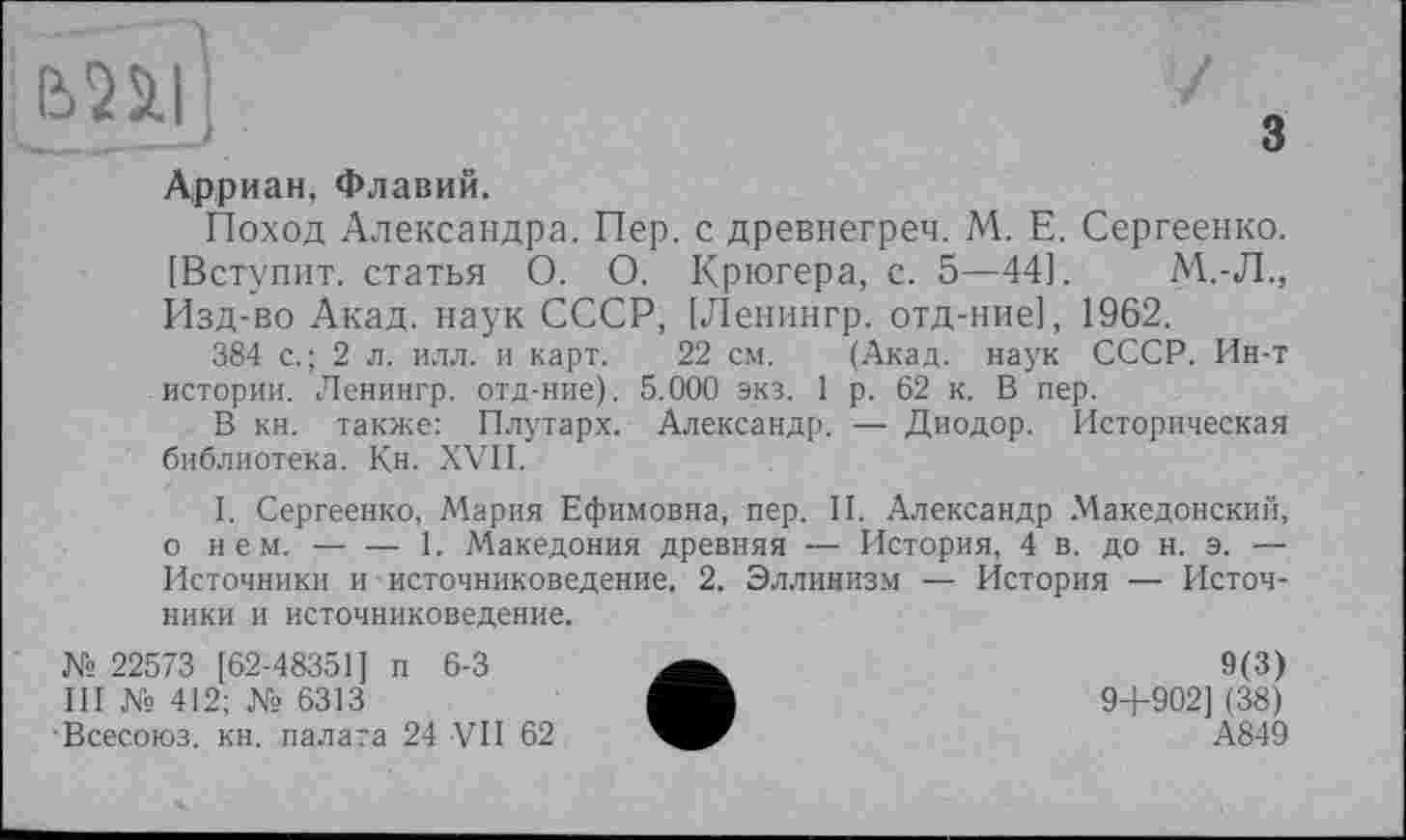 ﻿ЬПІ
Арриан, Флавий.
Поход Александра. Пер. с древнегреч. М. Е. Сергеенко. [Вступит, статья О. О. Крюгера, с. 5—44].	М.-Л.,
Изд-во Акад, наук СССР, [Ленингр. отд-ние], 1962.
384 с.; 2 л. илл. и карт. 22 см. (Акад, наук СССР. Ин-т истории. Ленингр. отд-ние). 5.000 экз. 1 р. 62 к. В пер.
В кн. также: Плутарх. Александр. — Диодор. Историческая библиотека. Кн. XVII.
I. Сергеенко, Мария Ефимовна, пер. II. Александр Македонский, о н е м.----1. Македония древняя — История, 4 в. до н. э. —
Источники и - источниковедение, 2. Эллинизм — История — Источники и источниковедение.
№ 22573 [62-48351] п 6-3
III № 412; № 6313
Всесоюз. кн. палата 24 VII 62
9(3)
9+902] (38)
А849